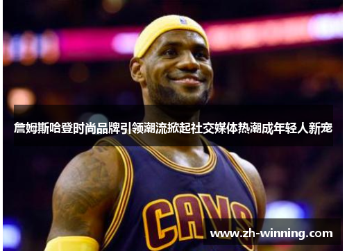 詹姆斯哈登时尚品牌引领潮流掀起社交媒体热潮成年轻人新宠