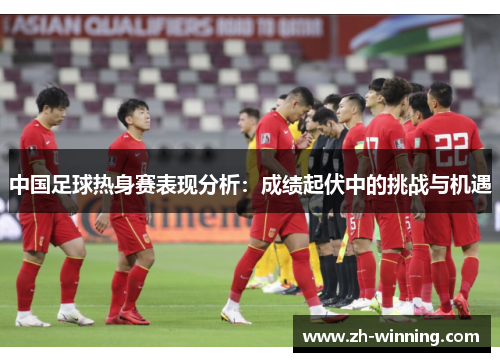 中国足球热身赛表现分析：成绩起伏中的挑战与机遇